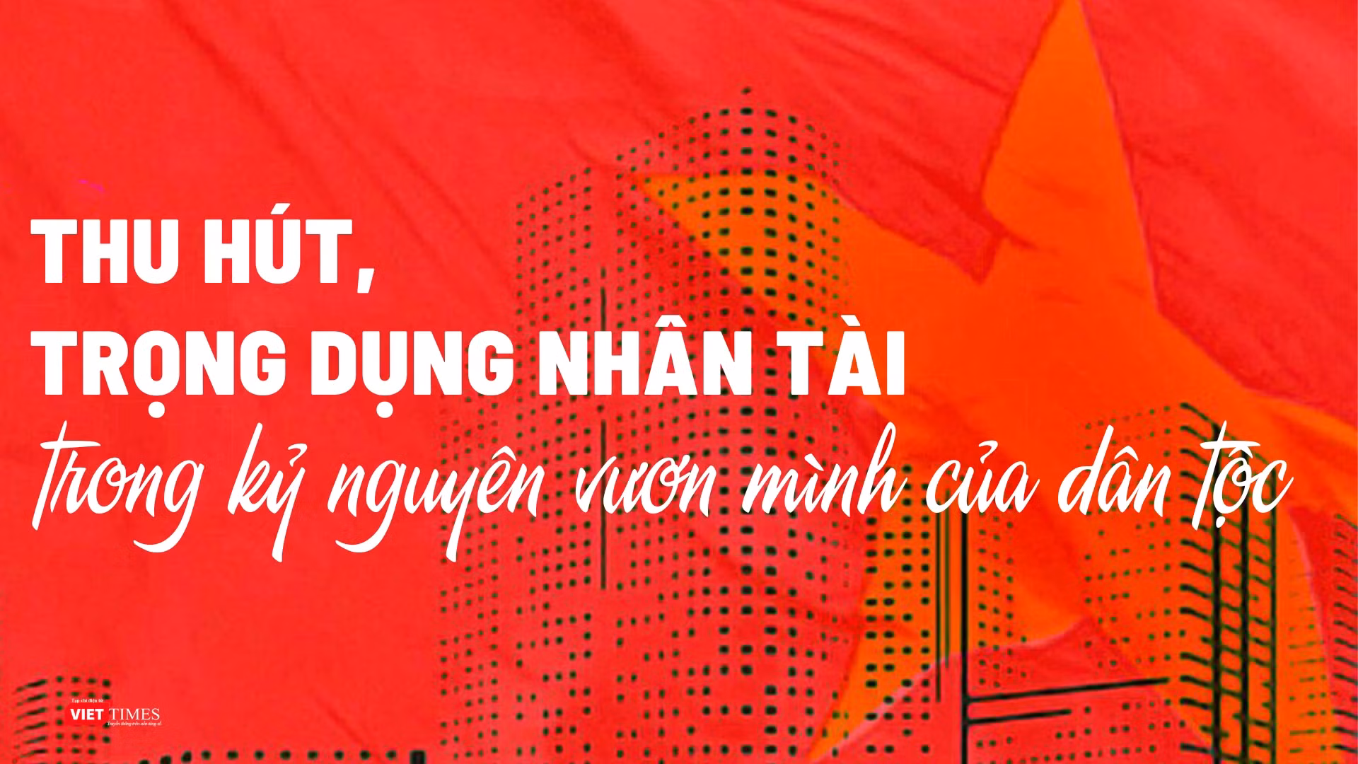 Thu hút, trọng dụng nhân tài trong kỷ nguyên vươn mình của dân tộc